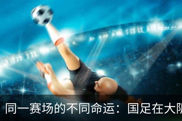 同一赛场的不同命运：国足在大阪的希望与挑战
